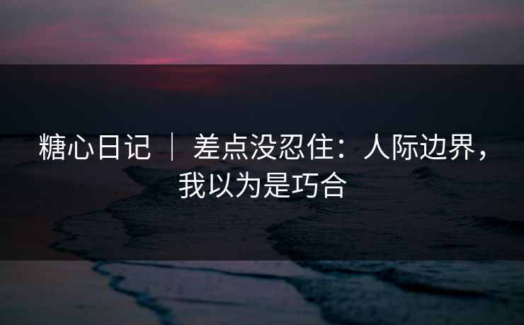 糖心日记 ｜ 差点没忍住：人际边界，我以为是巧合