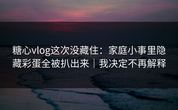 糖心vlog这次没藏住：家庭小事里隐藏彩蛋全被扒出来｜我决定不再解释