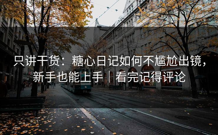 只讲干货：糖心日记如何不尴尬出镜，新手也能上手｜看完记得评论