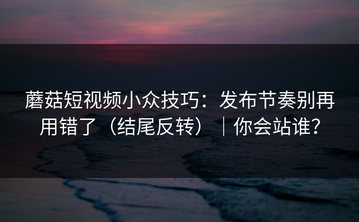 蘑菇短视频小众技巧：发布节奏别再用错了（结尾反转）｜你会站谁？