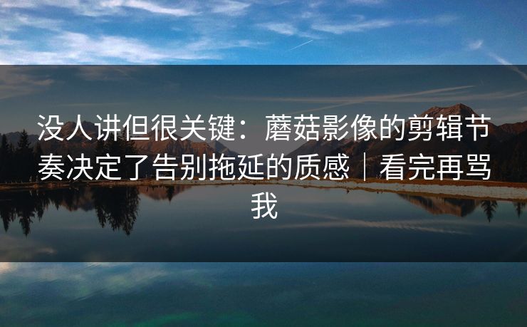 没人讲但很关键：蘑菇影像的剪辑节奏决定了告别拖延的质感｜看完再骂我