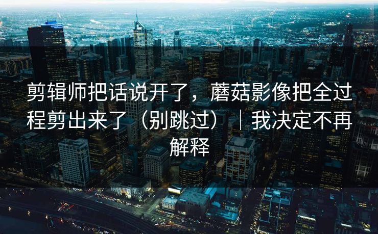 剪辑师把话说开了,蘑菇影像把全过程剪出来了(别跳过)|我决定不再解释 剪辑师把话说开了,蘑菇影像把全过程剪出来了(别跳过)|我决定不再解释