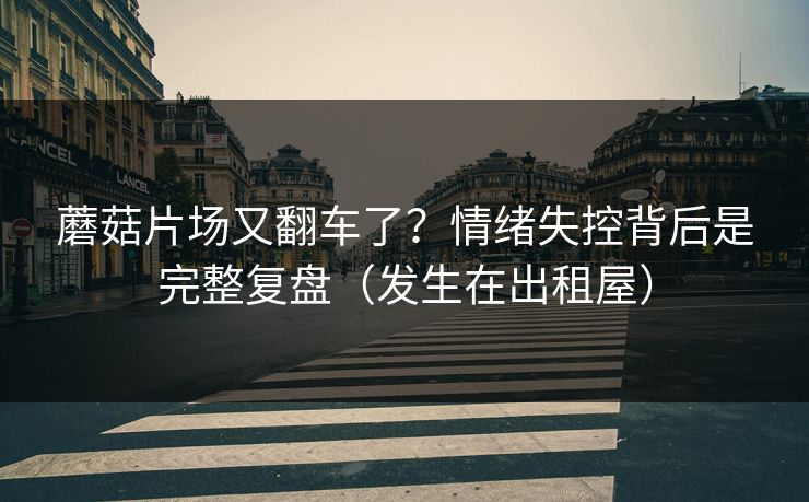 蘑菇片场又翻车了？情绪失控背后是完整复盘（发生在出租屋）