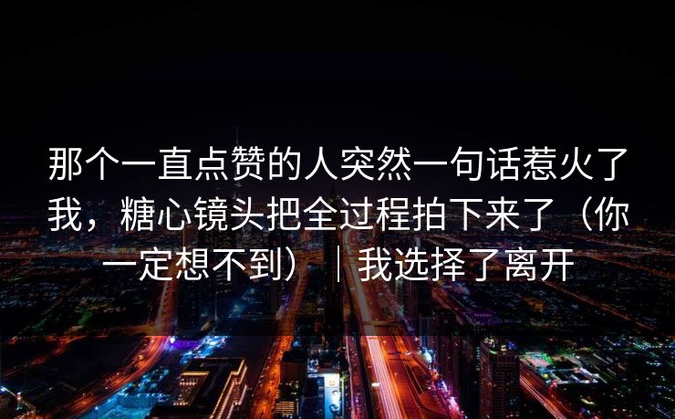 那个一直点赞的人突然一句话惹火了我,糖心镜头把全过程拍下来了(你一定想不到)|我选择了离开 那个一直点赞的人突然一句话惹火了我,糖心镜头把全过程拍下来了(你一定想不到)|我选择了离开